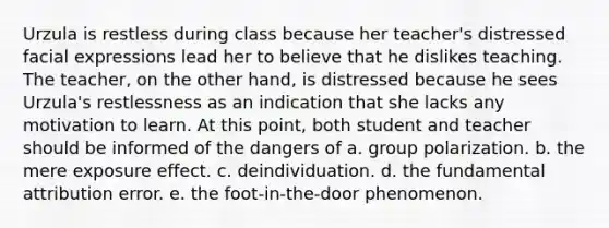 Urzula is restless during class because her teacher's distressed facial expressions lead her to believe that he dislikes teaching. The teacher, on the other hand, is distressed because he sees Urzula's restlessness as an indication that she lacks any motivation to learn. At this point, both student and teacher should be informed of the dangers of a. group polarization. b. the mere exposure effect. c. deindividuation. d. the fundamental attribution error. e. the foot-in-the-door phenomenon.