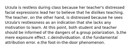 Urzula is restless during class because her teacher's distressed facial expressions lead her to believe that he dislikes teaching. The teacher, on the other hand, is distressed because he sees Urzula's restlessness as an indication that she lacks any motivation to learn. At this point, both student and teacher should be informed of the dangers of a.group polarization. b.the mere exposure effect. c.deindividuation. d.the fundamental attribution error. e.the foot-in-the-door phenomenon.