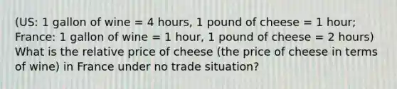 (US: 1 gallon of wine = 4 hours, 1 pound of cheese = 1 hour; France: 1 gallon of wine = 1 hour, 1 pound of cheese = 2 hours) What is the relative price of cheese (the price of cheese in terms of wine) in France under no trade situation?