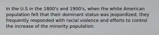 In the U.S in the 1800's and 1900's, when the white American population felt that their dominant status was jeopardized, they frequently responded with racial violence and efforts to control the increase of the minority population.