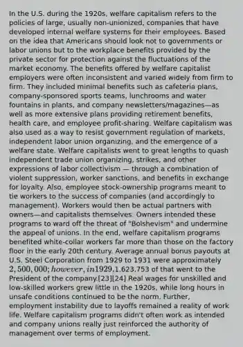 In the U.S. during the 1920s, welfare capitalism refers to the policies of large, usually non-unionized, companies that have developed internal welfare systems for their employees. Based on the idea that Americans should look not to governments or labor unions but to the workplace benefits provided by the private sector for protection against the fluctuations of the market economy. The benefits offered by welfare capitalist employers were often inconsistent and varied widely from firm to firm. They included minimal benefits such as cafeteria plans, company-sponsored sports teams, lunchrooms and water fountains in plants, and company newsletters/magazines—as well as more extensive plans providing retirement benefits, health care, and employee profit-sharing. Welfare capitalism was also used as a way to resist government regulation of markets, independent labor union organizing, and the emergence of a welfare state. Welfare capitalists went to great lengths to quash independent trade union organizing, strikes, and other expressions of labor collectivism — through a combination of violent suppression, worker sanctions, and benefits in exchange for loyalty. Also, employee stock-ownership programs meant to tie workers to the success of companies (and accordingly to management). Workers would then be actual partners with owners—and capitalists themselves. Owners intended these programs to ward off the threat of "Bolshevism" and undermine the appeal of unions. In the end, welfare capitalism programs benefited white-collar workers far more than those on the factory floor in the early 20th century. Average annual bonus payouts at U.S. Steel Corporation from 1929 to 1931 were approximately 2,500,000; however, in 1929,1,623,753 of that went to the President of the company.[23][24] Real wages for unskilled and low-skilled workers grew little in the 1920s, while long hours in unsafe conditions continued to be the norm. Further, employment instability due to layoffs remained a reality of work life. Welfare capitalism programs didn't often work as intended and company unions really just reinforced the authority of management over terms of employment.