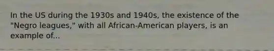 In the US during the 1930s and 1940s, the existence of the "Negro leagues," with all African-American players, is an example of...