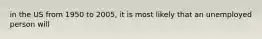 in the US from 1950 to 2005, it is most likely that an unemployed person will