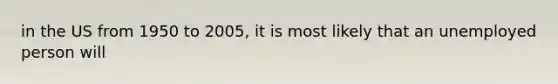 in the US from 1950 to 2005, it is most likely that an unemployed person will