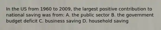 In the US from 1960 to 2009, the largest positive contribution to national saving was from: A. the public sector B. the government budget deficit C. business saving D. household saving