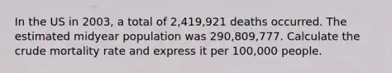 In the US in 2003, a total of 2,419,921 deaths occurred. The estimated midyear population was 290,809,777. Calculate the crude mortality rate and express it per 100,000 people.