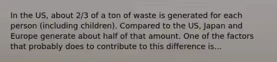 In the US, about 2/3 of a ton of waste is generated for each person (including children). Compared to the US, Japan and Europe generate about half of that amount. One of the factors that probably does to contribute to this difference is...