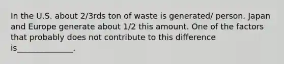 In the U.S. about 2/3rds ton of waste is generated/ person. Japan and Europe generate about 1/2 this amount. One of the factors that probably does not contribute to this difference is______________.