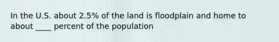 In the U.S. about 2.5% of the land is floodplain and home to about ____ percent of the population