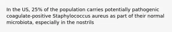 In the US, 25% of the population carries potentially pathogenic coagulate-positive Staphylococcus aureus as part of their normal microbiota, especially in the nostrils