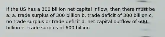 If the US has a 300 billion net capital inflow, then there must be a: a. trade surplus of 300 billion b. trade deficit of 300 billion c. no trade surplus or trade deficit d. net capital outflow of 600 billion e. trade surplus of 600 billion