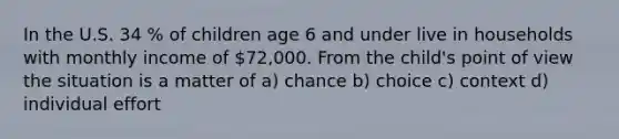 In the U.S. 34 % of children age 6 and under live in households with monthly income of 72,000. From the child's point of view the situation is a matter of a) chance b) choice c) context d) individual effort