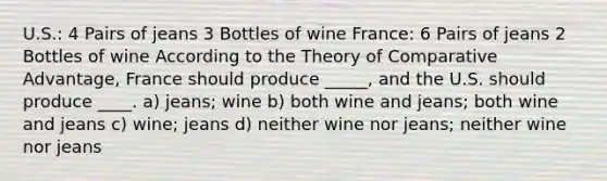 U.S.: 4 Pairs of jeans 3 Bottles of wine France: 6 Pairs of jeans 2 Bottles of wine According to the Theory of Comparative Advantage, France should produce _____, and the U.S. should produce ____. a) jeans; wine b) both wine and jeans; both wine and jeans c) wine; jeans d) neither wine nor jeans; neither wine nor jeans