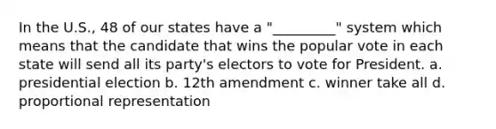 In the U.S., 48 of our states have a "_________" system which means that the candidate that wins the popular vote in each state will send all its party's electors to vote for President. a. presidential election b. 12th amendment c. winner take all d. proportional representation