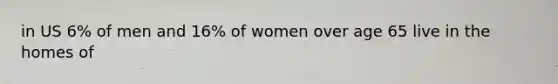 in US 6% of men and 16% of women over age 65 live in the homes of