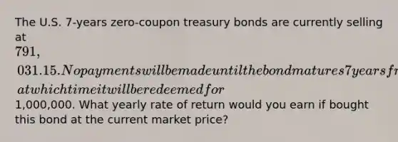 The U.S. 7-years zero-coupon treasury bonds are currently selling at 791,031.15. No payments will be made until the bond matures 7 years from now, at which time it will be redeemed for1,000,000. What yearly rate of return would you earn if bought this bond at the current market price?