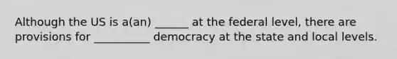 Although the US is a(an) ______ at the federal level, there are provisions for __________ democracy at the state and local levels.