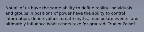 Not all of us have the same ability to define reality. Individuals and groups in positions of power have the ability to control information, define values, create myths, manipulate events, and ultimately influence what others take for granted. True or False?