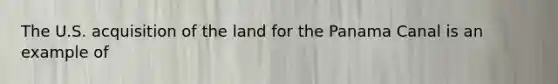 The U.S. acquisition of the land for the Panama Canal is an example of