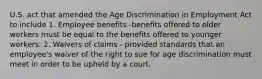 U.S. act that amended the Age Discrimination in Employment Act to include 1. Employee benefits -benefits offered to older workers must be equal to the benefits offered to younger workers. 2. Waivers of claims - provided standards that an employee's waiver of the right to sue for age discrimination must meet in order to be upheld by a court.