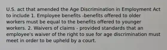 U.S. act that amended the Age Discrimination in Employment Act to include 1. Employee benefits -benefits offered to older workers must be equal to the benefits offered to younger workers. 2. Waivers of claims - provided standards that an employee's waiver of the right to sue for age discrimination must meet in order to be upheld by a court.