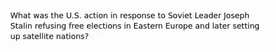 What was the U.S. action in response to Soviet Leader Joseph Stalin refusing free elections in Eastern Europe and later setting up satellite nations?