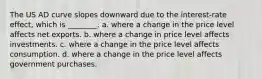 The US AD curve slopes downward due to the interest-rate effect, which is ________. a. where a change in the price level affects net exports. b. where a change in price level affects investments. c. where a change in the price level affects consumption. d. where a change in the price level affects government purchases.