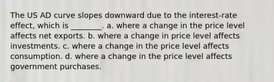 The US AD curve slopes downward due to the interest-rate effect, which is ________. a. where a change in the price level affects net exports. b. where a change in price level affects investments. c. where a change in the price level affects consumption. d. where a change in the price level affects government purchases.