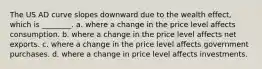 The US AD curve slopes downward due to the wealth effect, which is ________. a. where a change in the price level affects consumption. b. where a change in the price level affects net exports. c. where a change in the price level affects government purchases. d. where a change in price level affects investments.