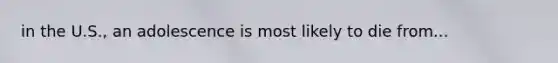 in the U.S., an adolescence is most likely to die from...