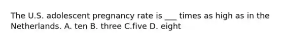 The U.S. adolescent pregnancy rate is ___ times as high as in the Netherlands. A. ten B. three C.five D. eight