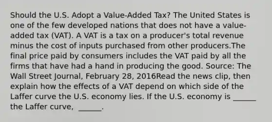 Should the U.S. Adopt a​ Value-Added Tax? The United States is one of the few developed nations that does not have a​ value-added tax​ (VAT). A VAT is a tax on a​ producer's total revenue minus the cost of inputs purchased from other producers.The final price paid by consumers includes the VAT paid by all the firms that have had a hand in producing the good. ​Source: The Wall Street Journal​, February​ 28, 2016Read the news​ clip, then explain how the effects of a VAT depend on which side of the Laffer curve the U.S. economy lies. If the U.S. economy is​ ______ the Laffer​ curve, ​ ______.