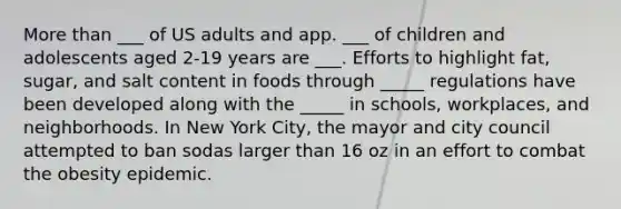 More than ___ of US adults and app. ___ of children and adolescents aged 2-19 years are ___. Efforts to highlight fat, sugar, and salt content in foods through _____ regulations have been developed along with the _____ in schools, workplaces, and neighborhoods. In New York City, the mayor and city council attempted to ban sodas larger than 16 oz in an effort to combat the obesity epidemic.