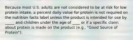 Because most U.S. adults are not considered to be at risk for low protein intake, a percent daily value for protein is not required on the nutrition facts label unless the product is intended for use by _____ and children under the age of ____ or if a specific claim about protein is made on the product (e.g., "Good Source of Protein").