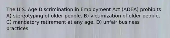 The U.S. Age Discrimination in Employment Act (ADEA) prohibits A) stereotyping of older people. B) victimization of older people. C) mandatory retirement at any age. D) unfair business practices.