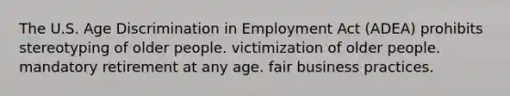 The U.S. Age Discrimination in Employment Act (ADEA) prohibits stereotyping of older people. victimization of older people. mandatory retirement at any age. fair business practices.