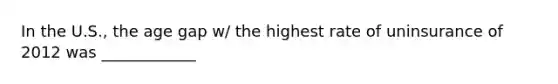 In the U.S., the age gap w/ the highest rate of uninsurance of 2012 was ____________
