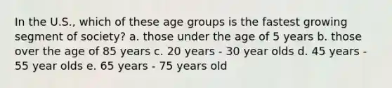 In the U.S., which of these age groups is the fastest growing segment of society? a. those under the age of 5 years b. those over the age of 85 years c. 20 years - 30 year olds d. 45 years - 55 year olds e. 65 years - 75 years old