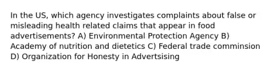 In the US, which agency investigates complaints about false or misleading health related claims that appear in food advertisements? A) Environmental Protection Agency B) Academy of nutrition and dietetics C) Federal trade comminsion D) Organization for Honesty in Advertsising