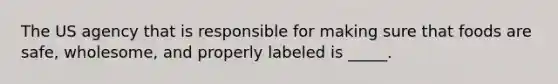 The US agency that is responsible for making sure that foods are safe, wholesome, and properly labeled is _____.