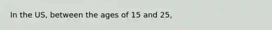 In the US, between the ages of 15 and 25,