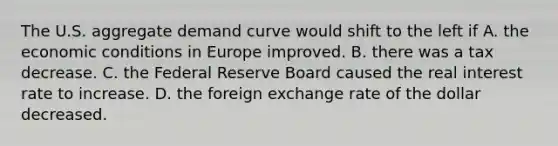 The U.S. aggregate demand curve would shift to the left if A. the economic conditions in Europe improved. B. there was a tax decrease. C. the Federal Reserve Board caused the real interest rate to increase. D. the foreign exchange rate of the dollar decreased.