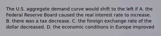 The U.S. aggregate demand curve would shift to the left if A. the Federal Reserve Board caused the real interest rate to increase. B. there was a tax decrease. C. the foreign exchange rate of the dollar decreased. D. the economic conditions in Europe improved