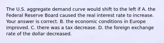 The U.S. aggregate demand curve would shift to the left if A. the Federal Reserve Board caused the real interest rate to increase. Your answer is correct. B. the economic conditions in Europe improved. C. there was a tax decrease. D. the foreign exchange rate of the dollar decreased.