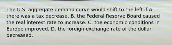 The U.S. aggregate demand curve would shift to the left if A. there was a tax decrease. B. the Federal Reserve Board caused the real interest rate to increase. C. the economic conditions in Europe improved. D. the foreign exchange rate of the dollar decreased.