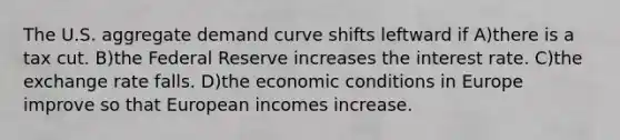 The U.S. aggregate demand curve shifts leftward if A)there is a tax cut. B)the Federal Reserve increases the interest rate. C)the exchange rate falls. D)the economic conditions in Europe improve so that European incomes increase.