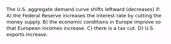 The U.S. aggregate demand curve shifts leftward (decreases) if: A) the Federal Reserve increases the interest rate by cutting the money supply. B) the economic conditions in Europe improve so that European incomes increase. C) there is a tax cut. D) U.S. exports increase.