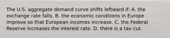 The U.S. aggregate demand curve shifts leftward if: A. the exchange rate falls. B. the economic conditions in Europe improve so that European incomes increase. C. the Federal Reserve increases the interest rate. D. there is a tax cut.