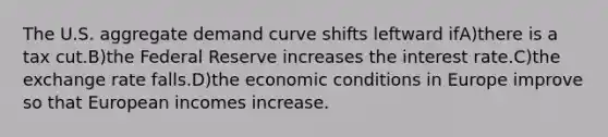 The U.S. aggregate demand curve shifts leftward ifA)there is a tax cut.B)the Federal Reserve increases the interest rate.C)the exchange rate falls.D)the economic conditions in Europe improve so that European incomes increase.