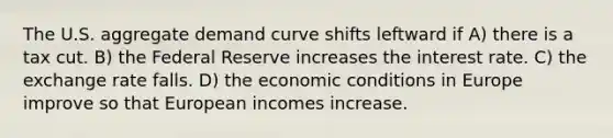 The U.S. aggregate demand curve shifts leftward if A) there is a tax cut. B) the Federal Reserve increases the interest rate. C) the exchange rate falls. D) the economic conditions in Europe improve so that European incomes increase.